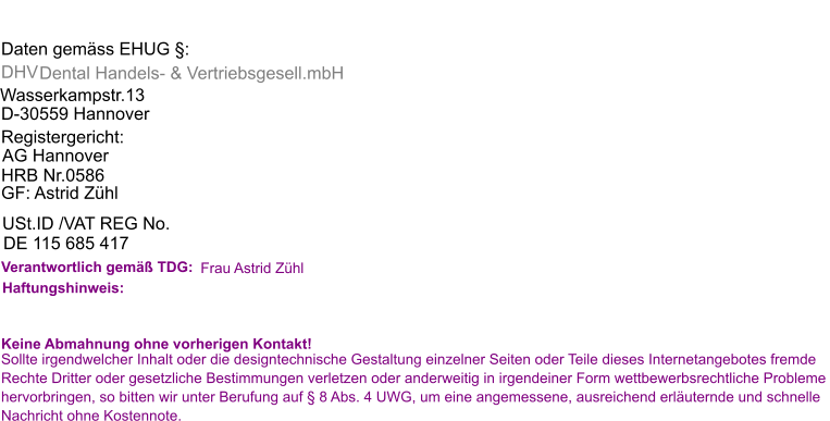 Daten gemäss EHUG §: DHV   Dental Handels- & Vertriebsgesell.mbH Wasserkampstr.13 D-30559 Hannover  Registergericht: AG Hannover  HRB Nr.0586  GF: Astrid Zühl USt.ID /VAT REG No.  DE 115 685 417 Verantwortlich gemäß TDG:  Frau Astrid Zühl Haftungshinweis: Keine Abmahnung ohne vorherigen Kontakt! Sollte irgendwelcher Inhalt oder die designtechnische Gestaltung einzelner Seiten oder Teile dieses Internetangebotes fremde  Rechte Dritter oder gesetzliche Bestimmungen verletzen oder anderweitig in irgendeiner Form wettbewerbsrechtliche Probleme  hervorbringen, so bitten wir unter Berufung auf § 8 Abs. 4 UWG, um eine angemessene, ausreichend erläuternde und schnelle  Nachricht ohne Kostennote.